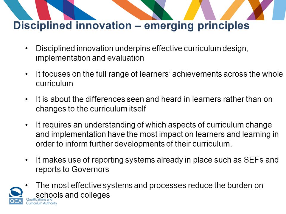 Disciplined innovation – emerging principles Disciplined innovation underpins effective curriculum design, implementation and evaluation It focuses on the full range of learners’ achievements across the whole curriculum It is about the differences seen and heard in learners rather than on changes to the curriculum itself It requires an understanding of which aspects of curriculum change and implementation have the most impact on learners and learning in order to inform further developments of their curriculum.