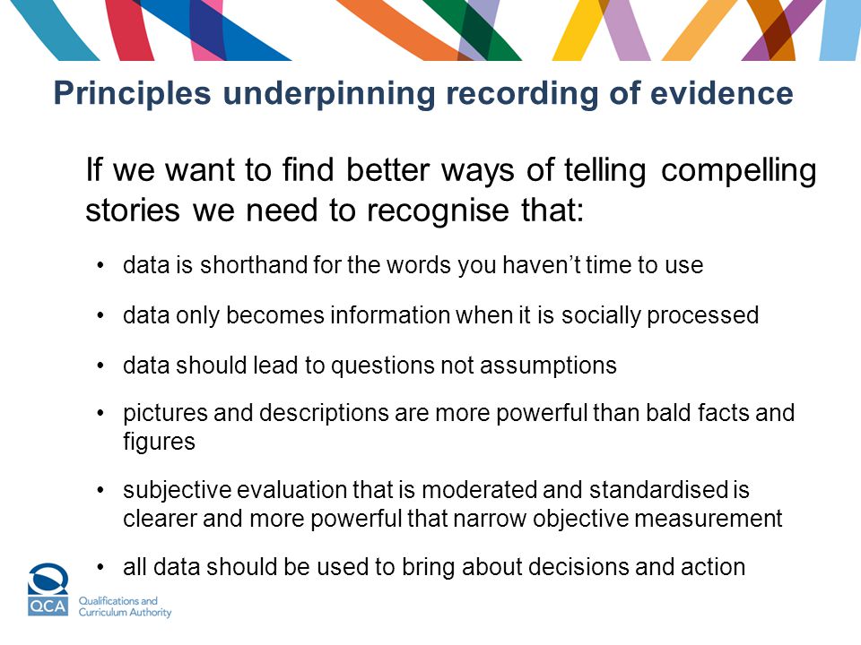 Principles underpinning recording of evidence If we want to find better ways of telling compelling stories we need to recognise that: data is shorthand for the words you haven’t time to use data only becomes information when it is socially processed data should lead to questions not assumptions pictures and descriptions are more powerful than bald facts and figures subjective evaluation that is moderated and standardised is clearer and more powerful that narrow objective measurement all data should be used to bring about decisions and action