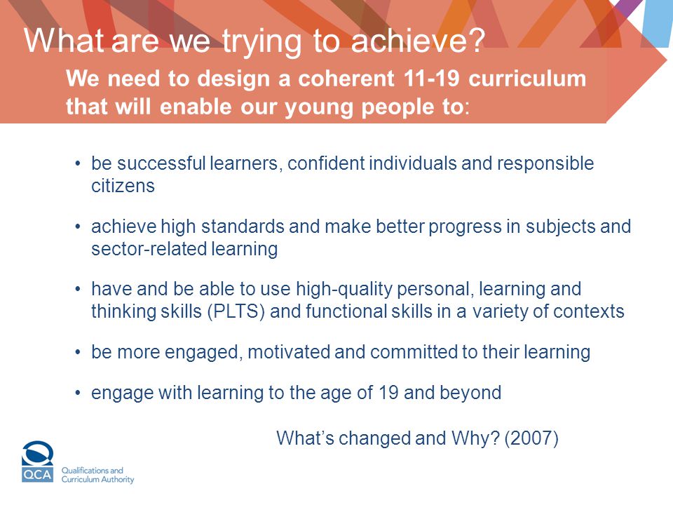 be successful learners, confident individuals and responsible citizens achieve high standards and make better progress in subjects and sector-related learning have and be able to use high-quality personal, learning and thinking skills (PLTS) and functional skills in a variety of contexts be more engaged, motivated and committed to their learning engage with learning to the age of 19 and beyond What’s changed and Why.