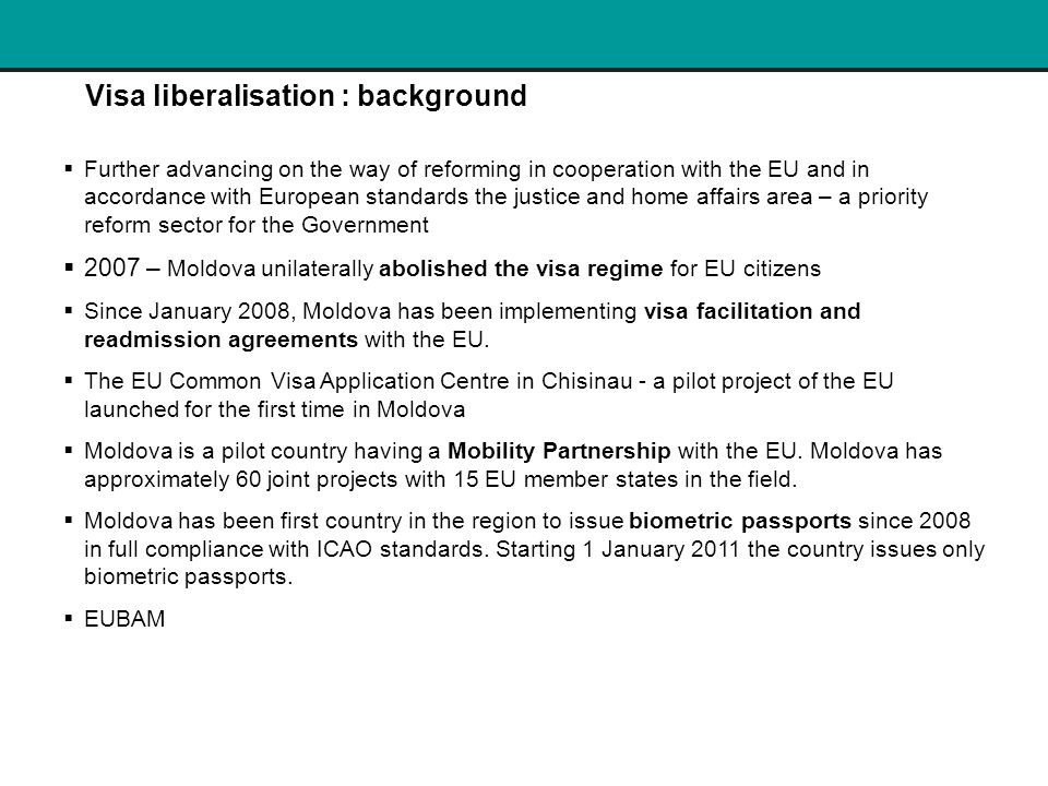Visa liberalisation : background  Further advancing on the way of reforming in cooperation with the EU and in accordance with European standards the justice and home affairs area – a priority reform sector for the Government  2007 – Moldova unilaterally abolished the visa regime for EU citizens  Since January 2008, Moldova has been implementing visa facilitation and readmission agreements with the EU.
