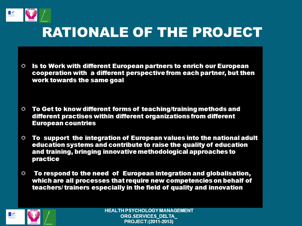  Is to Work with different European partners to enrich our European cooperation with a different perspective from each partner, but then work towards the same goal  To Get to know different forms of teaching/training methods and different practises within different organizations from different European countries  To support the integration of European values into the national adult education systems and contribute to raise the quality of education and training, bringing innovative methodological approaches to practice  To respond to the need of European integration and globalisation, which are all processes that require new competencies on behalf of teachers/ trainers especially in the field of quality and innovation HEALTH PSYCHOLOGY MANAGEMENT ORG.SERVICES_DELTA_ PROJECT:( ) RATIONALE OF THE PROJECT