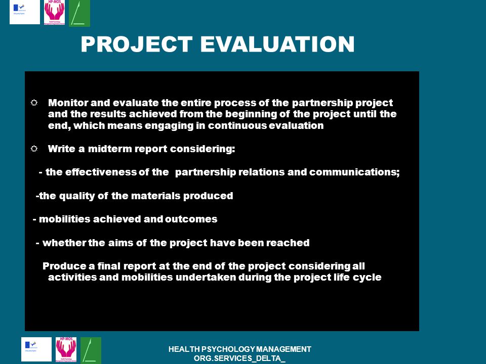  Monitor and evaluate the entire process of the partnership project and the results achieved from the beginning of the project until the end, which means engaging in continuous evaluation  Write a midterm report considering: - the effectiveness of the partnership relations and communications; -the quality of the materials produced - mobilities achieved and outcomes - whether the aims of the project have been reached Produce a final report at the end of the project considering all activities and mobilities undertaken during the project life cycle HEALTH PSYCHOLOGY MANAGEMENT ORG.SERVICES_DELTA_ PROJECT:( ) PROJECT EVALUATION