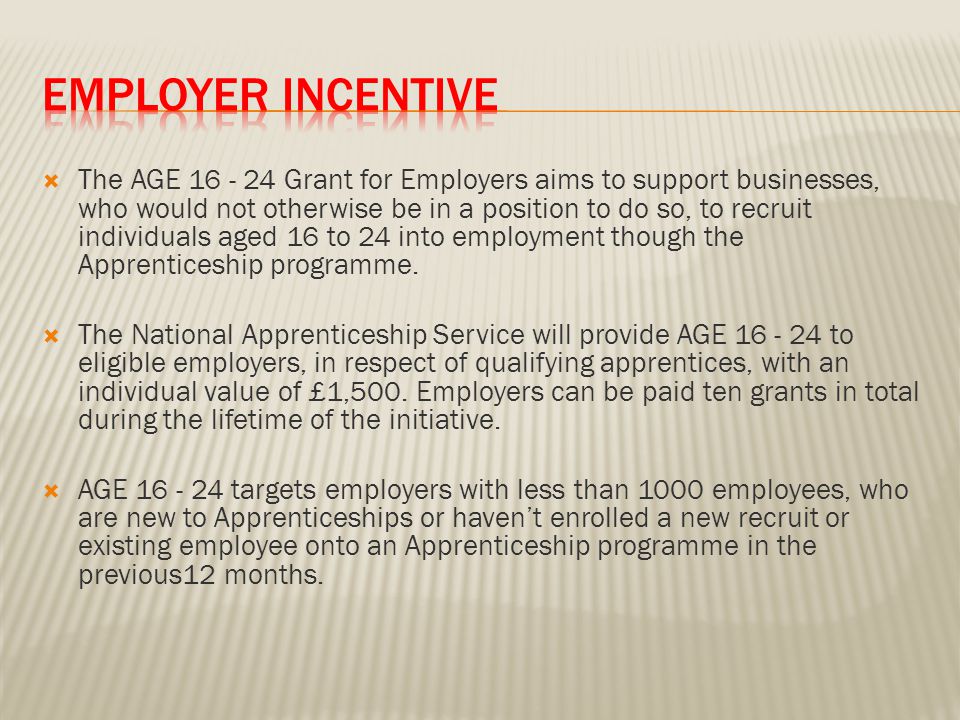 The AGE Grant for Employers aims to support businesses, who would not otherwise be in a position to do so, to recruit individuals aged 16 to 24 into employment though the Apprenticeship programme.
