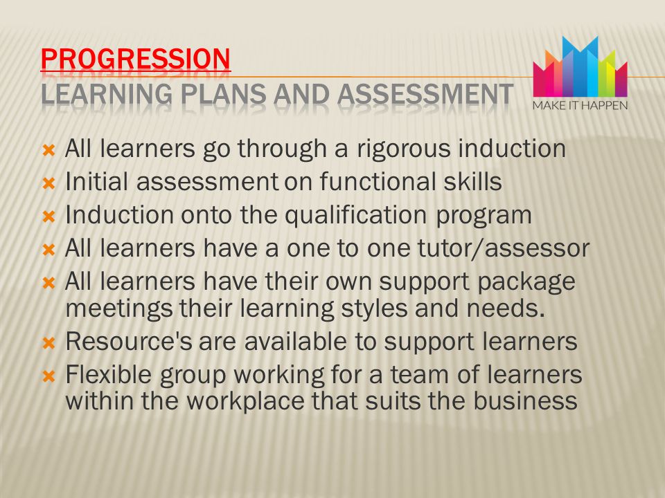  All learners go through a rigorous induction  Initial assessment on functional skills  Induction onto the qualification program  All learners have a one to one tutor/assessor  All learners have their own support package meetings their learning styles and needs.