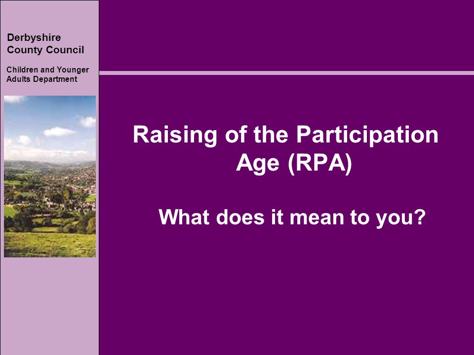 Derbyshire County Council Children and Younger Adults Department Derbyshire County Council Children and Younger Adults Department Raising of the Participation Age (RPA) What does it mean to you