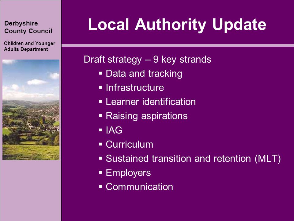 Derbyshire County Council Children and Younger Adults Department Derbyshire County Council Children and Younger Adults Department Local Authority Update Draft strategy – 9 key strands  Data and tracking  Infrastructure  Learner identification  Raising aspirations  IAG  Curriculum  Sustained transition and retention (MLT)  Employers  Communication