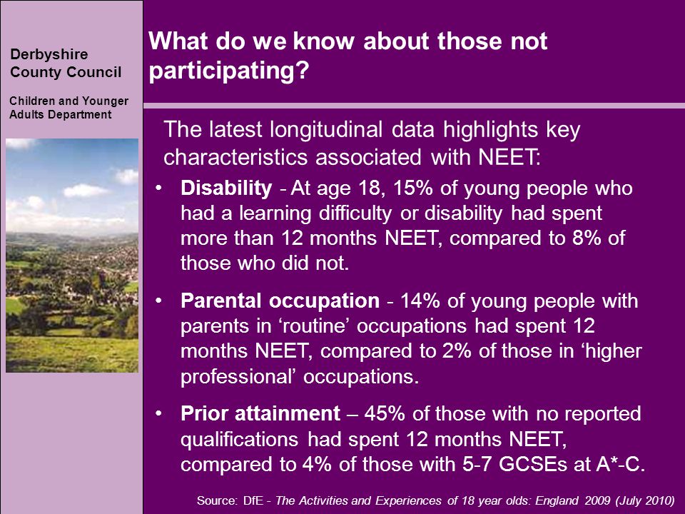 Derbyshire County Council Children and Younger Adults Department Derbyshire County Council Children and Younger Adults Department Source: DfE - The Activities and Experiences of 18 year olds: England 2009 (July 2010) The latest longitudinal data highlights key characteristics associated with NEET: Disability - At age 18, 15% of young people who had a learning difficulty or disability had spent more than 12 months NEET, compared to 8% of those who did not.