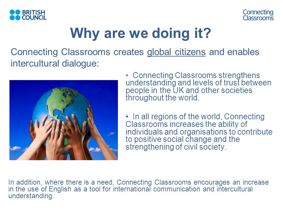 Connecting Classrooms creates global citizens and enables intercultural dialogue: Connecting Classrooms strengthens understanding and levels of trust between people in the UK and other societies throughout the world.