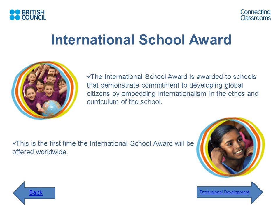 International School Award Back Professional Development The International School Award is awarded to schools that demonstrate commitment to developing global citizens by embedding internationalism in the ethos and curriculum of the school.
