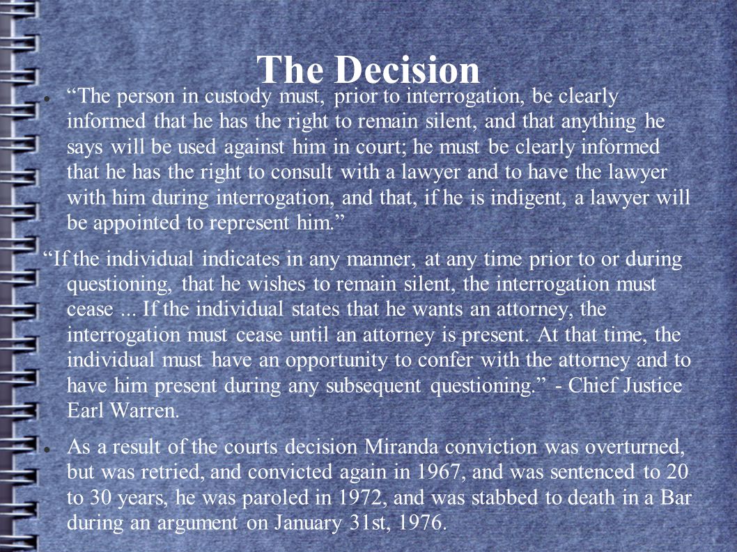 The Decision The person in custody must, prior to interrogation, be clearly informed that he has the right to remain silent, and that anything he says will be used against him in court; he must be clearly informed that he has the right to consult with a lawyer and to have the lawyer with him during interrogation, and that, if he is indigent, a lawyer will be appointed to represent him. If the individual indicates in any manner, at any time prior to or during questioning, that he wishes to remain silent, the interrogation must cease...