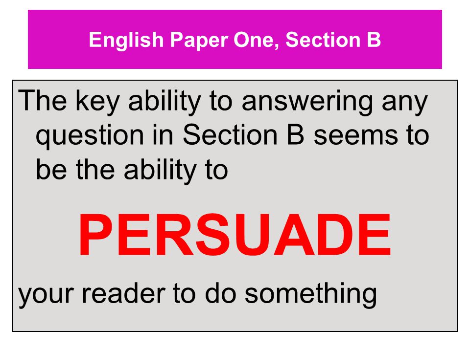 English Paper One, Section B The key ability to answering any question in Section B seems to be the ability to PERSUADE your reader to do something