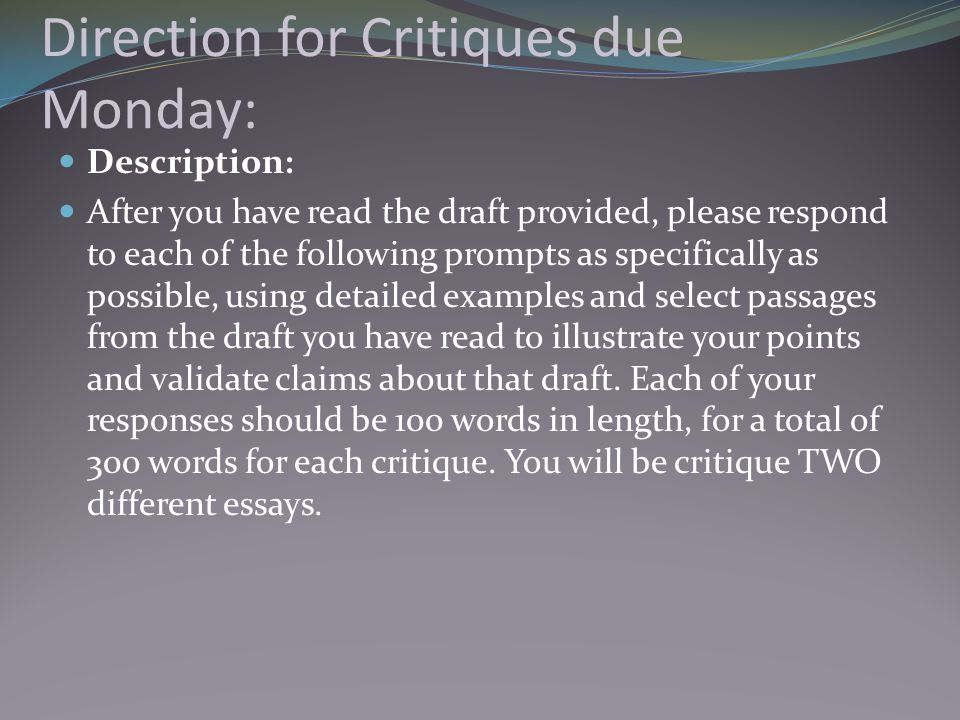 Direction for Critiques due Monday: Description: After you have read the draft provided, please respond to each of the following prompts as specifically as possible, using detailed examples and select passages from the draft you have read to illustrate your points and validate claims about that draft.