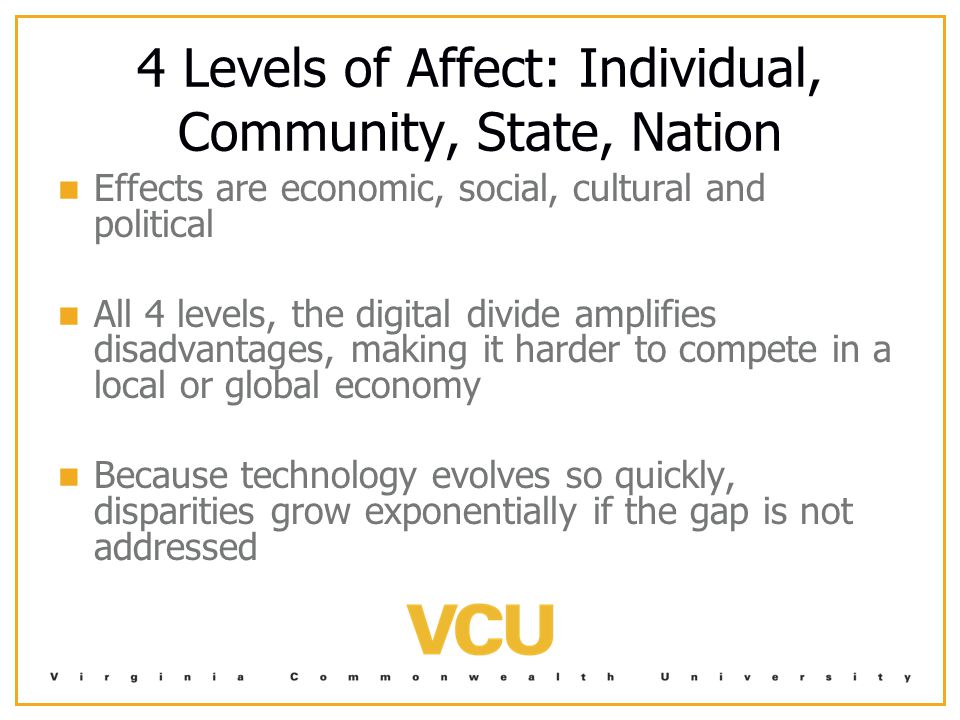 4 Levels of Affect: Individual, Community, State, Nation Effects are economic, social, cultural and political All 4 levels, the digital divide amplifies disadvantages, making it harder to compete in a local or global economy Because technology evolves so quickly, disparities grow exponentially if the gap is not addressed
