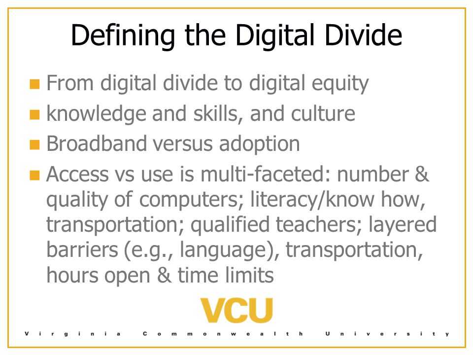 Defining the Digital Divide From digital divide to digital equity knowledge and skills, and culture Broadband versus adoption Access vs use is multi-faceted: number & quality of computers; literacy/know how, transportation; qualified teachers; layered barriers (e.g., language), transportation, hours open & time limits