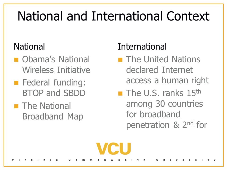National and International Context National Obama’s National Wireless Initiative Federal funding: BTOP and SBDD The National Broadband Map International The United Nations declared Internet access a human right The U.S.
