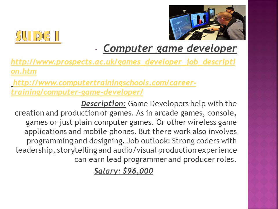 - Computer game developer   on.htm   training/computer-game-developer/  training/computer-game-developer/ Description: Game Developers help with the creation and production of games.