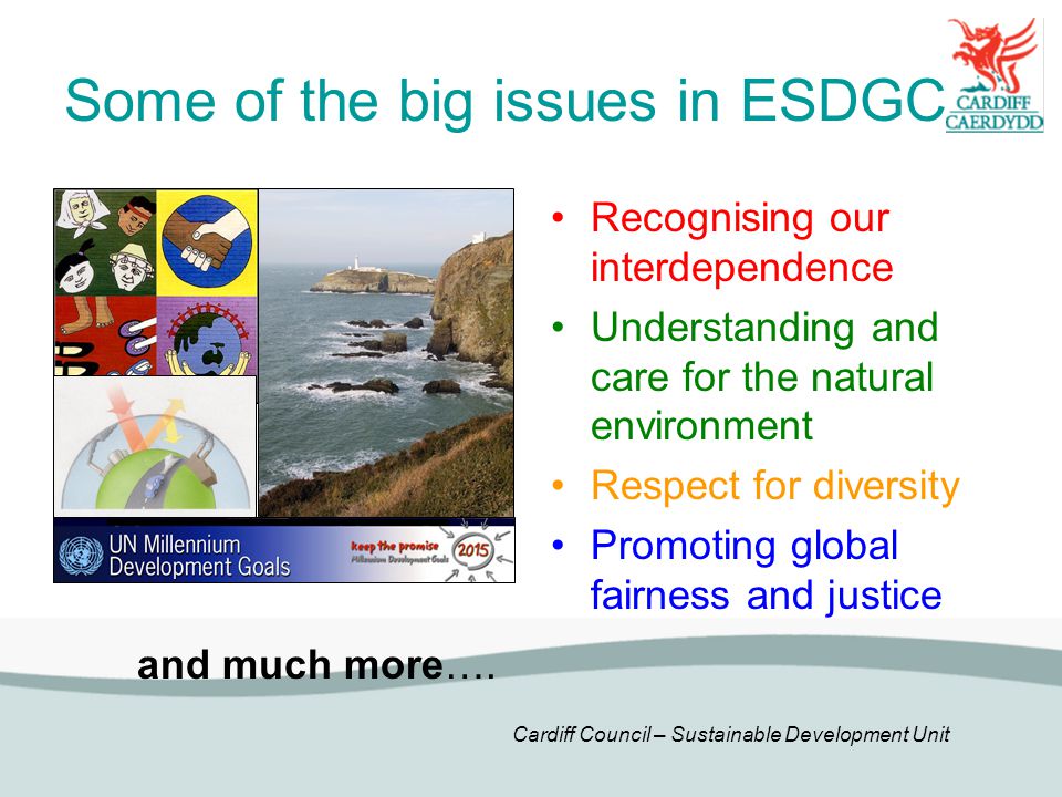 Cardiff Council – Sustainable Development Unit Some of the big issues in ESDGC Recognising our interdependence Understanding and care for the natural environment Respect for diversity Promoting global fairness and justice and much more….