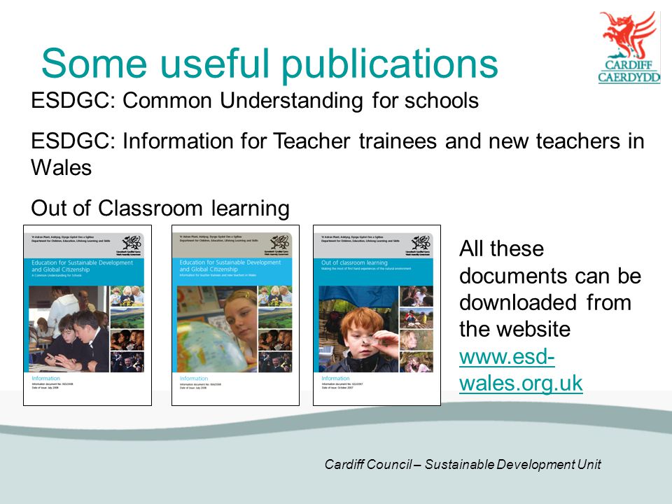 Cardiff Council – Sustainable Development Unit Some useful publications ESDGC: Common Understanding for schools ESDGC: Information for Teacher trainees and new teachers in Wales Out of Classroom learning All these documents can be downloaded from the website   wales.org.uk