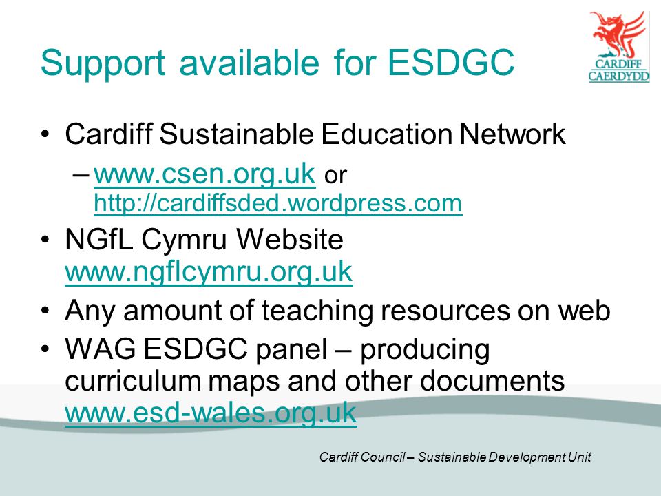 Cardiff Council – Sustainable Development Unit Support available for ESDGC Cardiff Sustainable Education Network –  or     NGfL Cymru Website     Any amount of teaching resources on web WAG ESDGC panel – producing curriculum maps and other documents