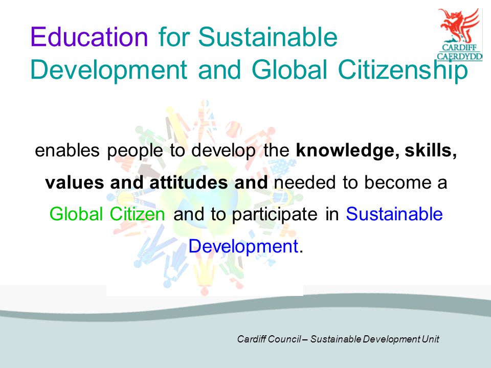 Cardiff Council – Sustainable Development Unit Education for Sustainable Development and Global Citizenship enables people to develop the knowledge, skills, values and attitudes and needed to become a Global Citizen and to participate in Sustainable Development.