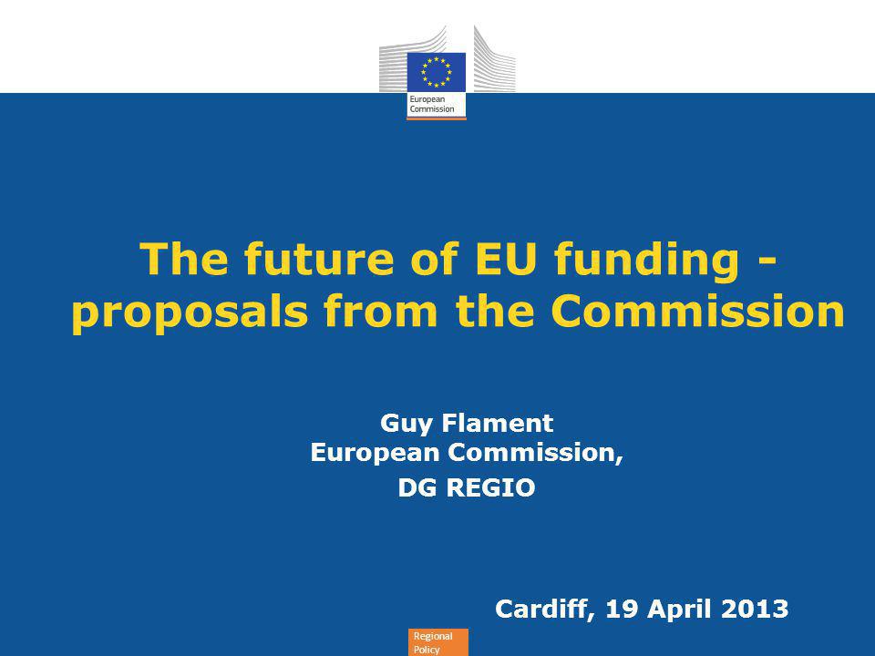 Regional Policy The future of EU funding - proposals from the Commission Guy Flament European Commission, DG REGIO Cardiff, 19 April 2013