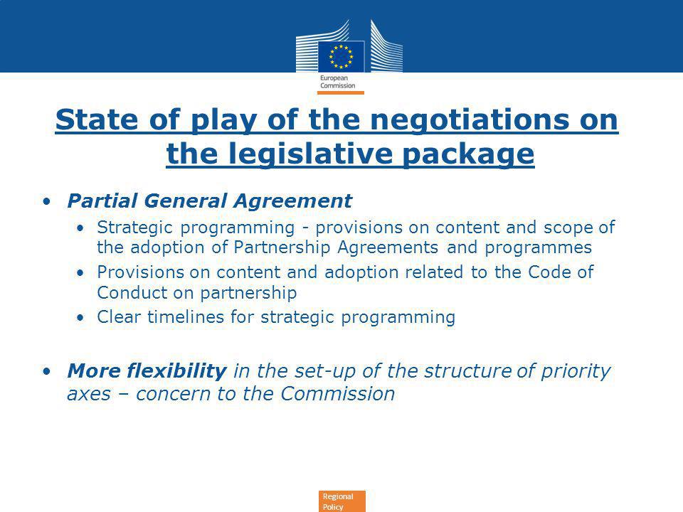 Regional Policy State of play of the negotiations on the legislative package Partial General Agreement Strategic programming - provisions on content and scope of the adoption of Partnership Agreements and programmes Provisions on content and adoption related to the Code of Conduct on partnership Clear timelines for strategic programming More flexibility in the set-up of the structure of priority axes – concern to the Commission