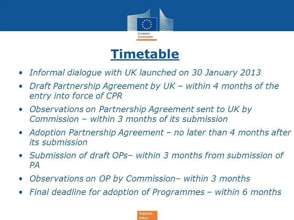 Regional Policy Timetable Informal dialogue with UK launched on 30 January 2013 Draft Partnership Agreement by UK – within 4 months of the entry into force of CPR Observations on Partnership Agreement sent to UK by Commission – within 3 months of its submission Adoption Partnership Agreement – no later than 4 months after its submission Submission of draft OPs– within 3 months from submission of PA Observations on OP by Commission– within 3 months Final deadline for adoption of Programmes – within 6 months