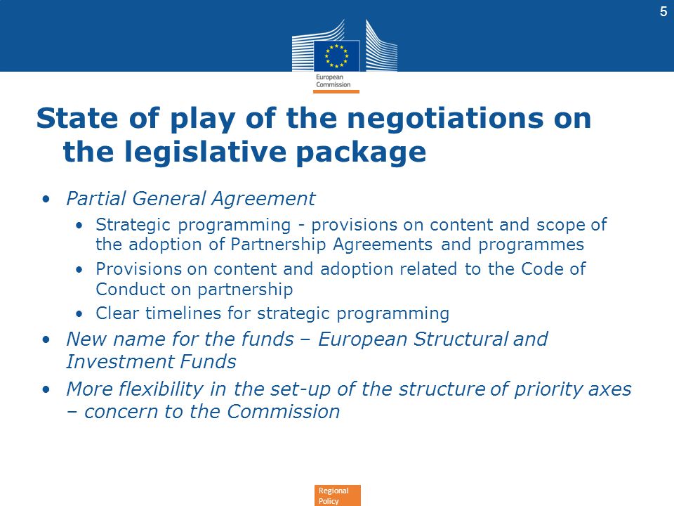 Regional Policy State of play of the negotiations on the legislative package Partial General Agreement Strategic programming - provisions on content and scope of the adoption of Partnership Agreements and programmes Provisions on content and adoption related to the Code of Conduct on partnership Clear timelines for strategic programming New name for the funds – European Structural and Investment Funds More flexibility in the set-up of the structure of priority axes – concern to the Commission 5