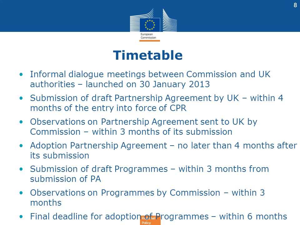 Regional Policy Timetable Informal dialogue meetings between Commission and UK authorities – launched on 30 January 2013 Submission of draft Partnership Agreement by UK – within 4 months of the entry into force of CPR Observations on Partnership Agreement sent to UK by Commission – within 3 months of its submission Adoption Partnership Agreement – no later than 4 months after its submission Submission of draft Programmes – within 3 months from submission of PA Observations on Programmes by Commission – within 3 months Final deadline for adoption of Programmes – within 6 months 8