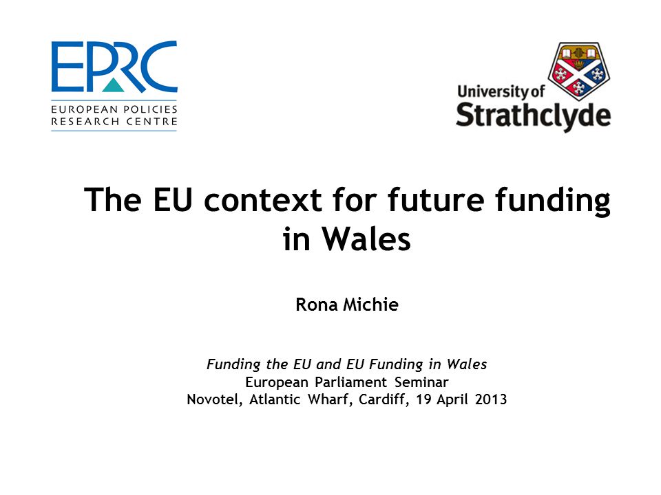 The EU context for future funding in Wales Rona Michie Funding the EU and EU Funding in Wales European Parliament Seminar Novotel, Atlantic Wharf, Cardiff, 19 April 2013