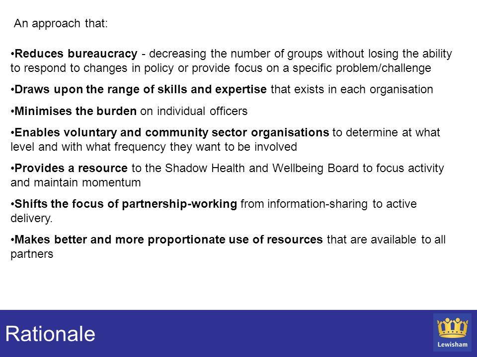 Rationale Reduces bureaucracy - decreasing the number of groups without losing the ability to respond to changes in policy or provide focus on a specific problem/challenge Draws upon the range of skills and expertise that exists in each organisation Minimises the burden on individual officers Enables voluntary and community sector organisations to determine at what level and with what frequency they want to be involved Provides a resource to the Shadow Health and Wellbeing Board to focus activity and maintain momentum Shifts the focus of partnership-working from information-sharing to active delivery.