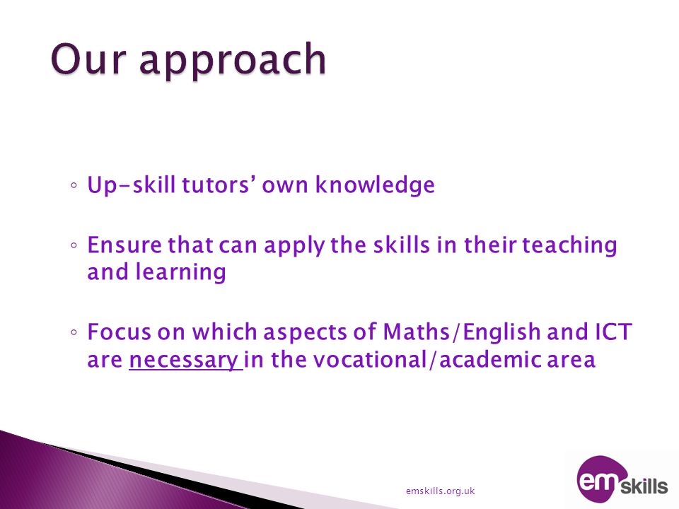 ◦ Up-skill tutors’ own knowledge ◦ Ensure that can apply the skills in their teaching and learning ◦ Focus on which aspects of Maths/English and ICT are necessary in the vocational/academic area emskills.org.uk