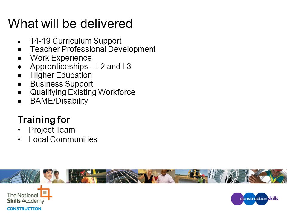 What will be delivered ● Curriculum Support ● Teacher Professional Development ● Work Experience ● Apprenticeships – L2 and L3 ● Higher Education ● Business Support ● Qualifying Existing Workforce ● BAME/Disability Training for Project Team Local Communities