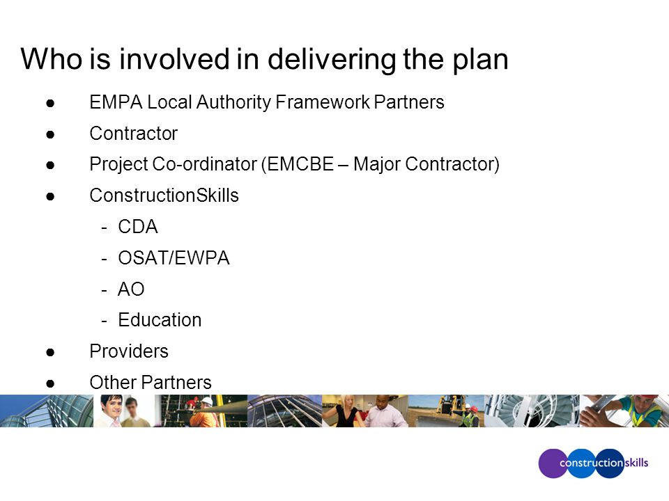 Who is involved in delivering the plan ●EMPA Local Authority Framework Partners ●Contractor ●Project Co-ordinator (EMCBE – Major Contractor) ●ConstructionSkills - CDA - OSAT/EWPA - AO - Education ●Providers ●Other Partners
