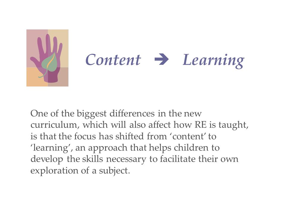 Content  Learning One of the biggest differences in the new curriculum, which will also affect how RE is taught, is that the focus has shifted from ‘content’ to ‘learning’, an approach that helps children to develop the skills necessary to facilitate their own exploration of a subject.