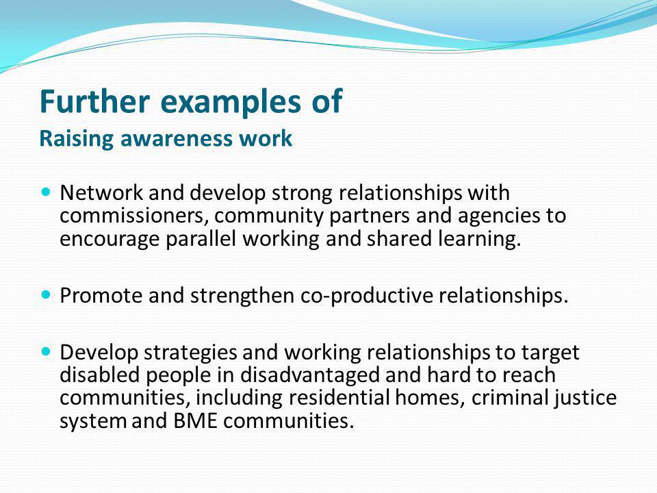 Further examples of Raising awareness work Network and develop strong relationships with commissioners, community partners and agencies to encourage parallel working and shared learning.