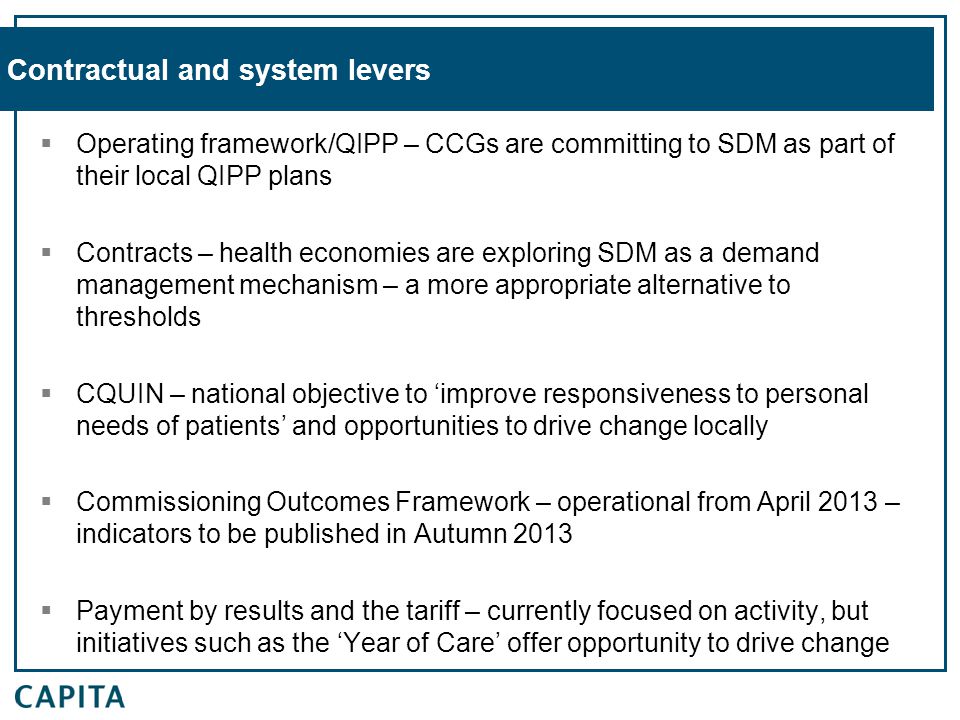 Contractual and system levers  Operating framework/QIPP – CCGs are committing to SDM as part of their local QIPP plans  Contracts – health economies are exploring SDM as a demand management mechanism – a more appropriate alternative to thresholds  CQUIN – national objective to ‘improve responsiveness to personal needs of patients’ and opportunities to drive change locally  Commissioning Outcomes Framework – operational from April 2013 – indicators to be published in Autumn 2013  Payment by results and the tariff – currently focused on activity, but initiatives such as the ‘Year of Care’ offer opportunity to drive change