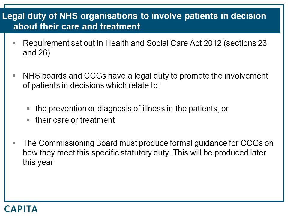 Legal duty of NHS organisations to involve patients in decision about their care and treatment  Requirement set out in Health and Social Care Act 2012 (sections 23 and 26)  NHS boards and CCGs have a legal duty to promote the involvement of patients in decisions which relate to:  the prevention or diagnosis of illness in the patients, or  their care or treatment  The Commissioning Board must produce formal guidance for CCGs on how they meet this specific statutory duty.