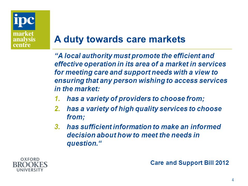 A duty towards care markets A local authority must promote the efficient and effective operation in its area of a market in services for meeting care and support needs with a view to ensuring that any person wishing to access services in the market: 1.has a variety of providers to choose from; 2.has a variety of high quality services to choose from; 3.has sufficient information to make an informed decision about how to meet the needs in question. Care and Support Bill