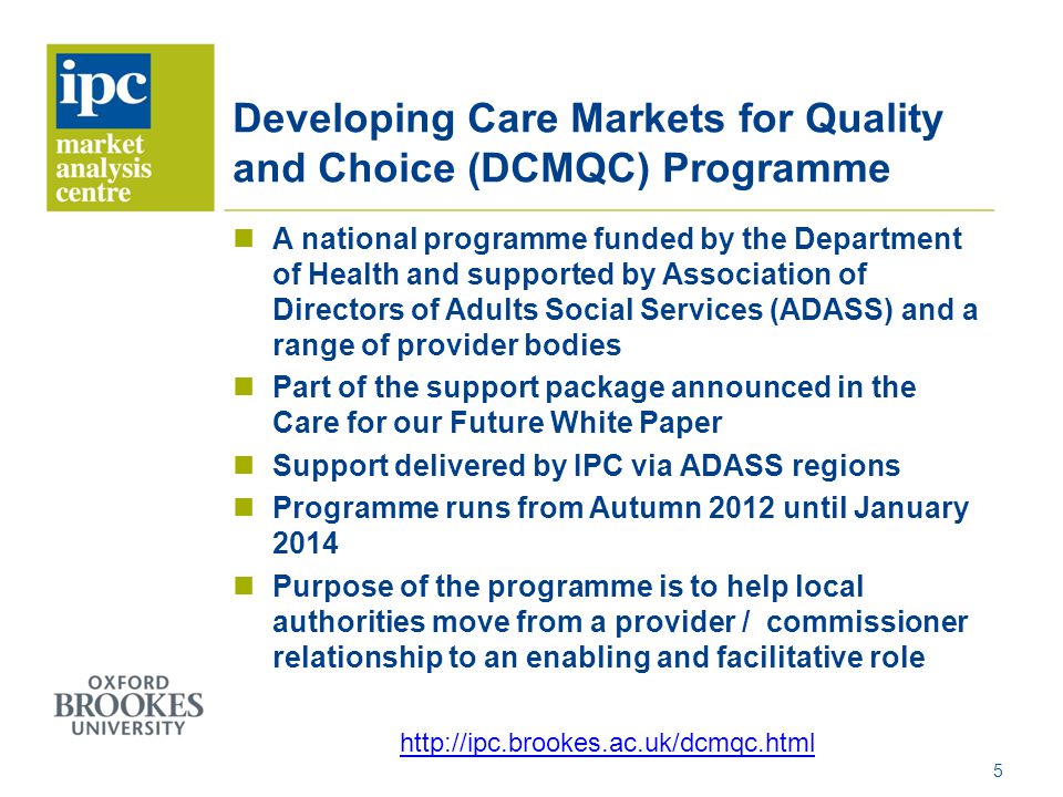 Developing Care Markets for Quality and Choice (DCMQC) Programme A national programme funded by the Department of Health and supported by Association of Directors of Adults Social Services (ADASS) and a range of provider bodies Part of the support package announced in the Care for our Future White Paper Support delivered by IPC via ADASS regions Programme runs from Autumn 2012 until January 2014 Purpose of the programme is to help local authorities move from a provider / commissioner relationship to an enabling and facilitative role 5