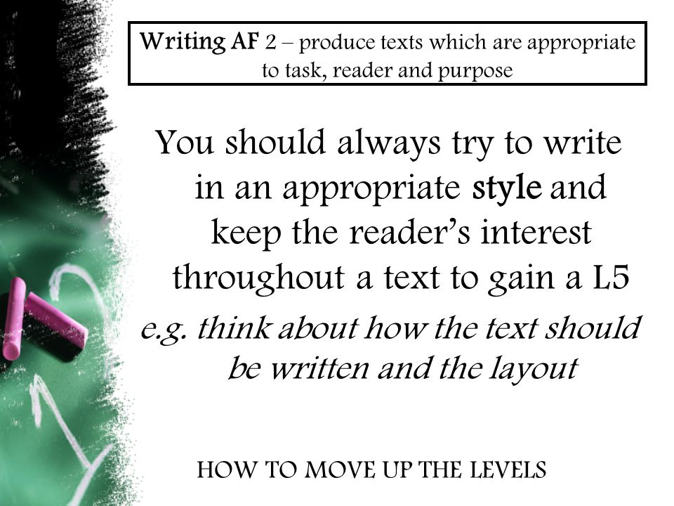 Writing AF 2 – produce texts which are appropriate to task, reader and purpose You should always try to write in an appropriate style and keep the reader’s interest throughout a text to gain a L5 e.g.