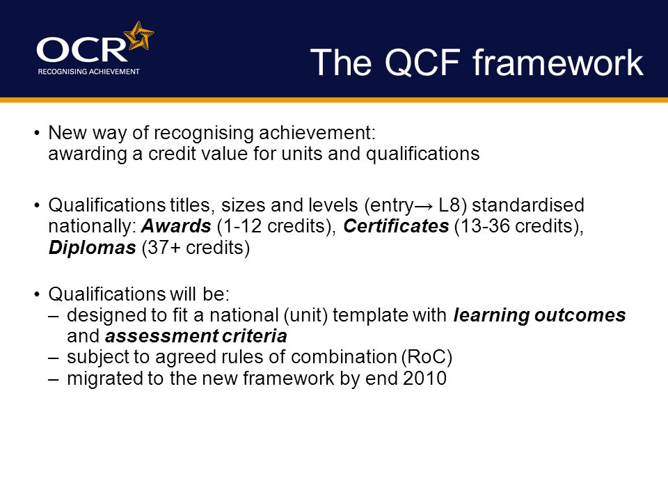The QCF framework New way of recognising achievement: awarding a credit value for units and qualifications Qualifications titles, sizes and levels (entry→ L8) standardised nationally: Awards (1-12 credits), Certificates (13-36 credits), Diplomas (37+ credits) Qualifications will be: –designed to fit a national (unit) template with learning outcomes and assessment criteria –subject to agreed rules of combination (RoC) –migrated to the new framework by end 2010