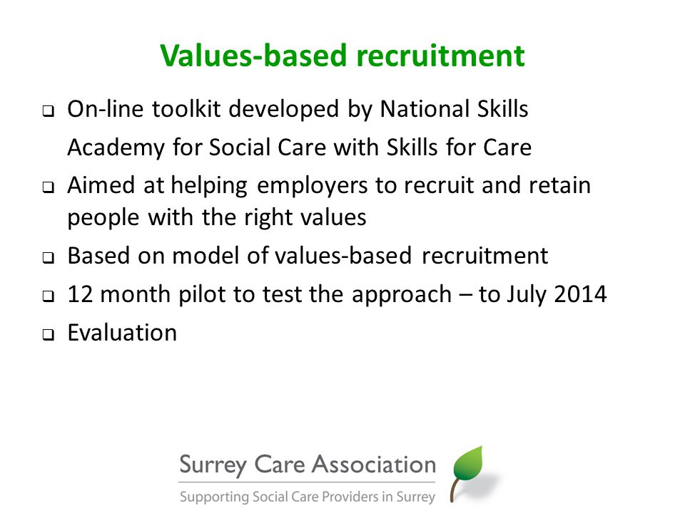 Values-based recruitment  On-line toolkit developed by National Skills Academy for Social Care with Skills for Care  Aimed at helping employers to recruit and retain people with the right values  Based on model of values-based recruitment  12 month pilot to test the approach – to July 2014  Evaluation