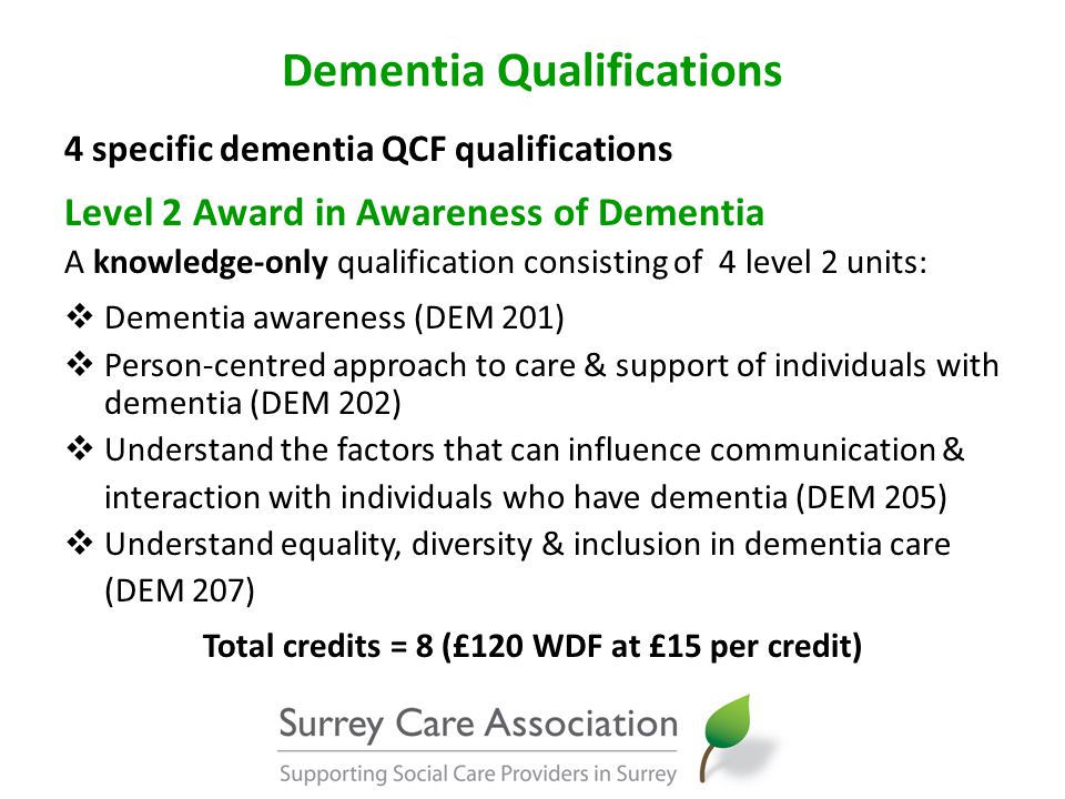 Dementia Qualifications 4 specific dementia QCF qualifications Level 2 Award in Awareness of Dementia A knowledge-only qualification consisting of 4 level 2 units:  Dementia awareness (DEM 201)  Person-centred approach to care & support of individuals with dementia (DEM 202)  Understand the factors that can influence communication & interaction with individuals who have dementia (DEM 205)  Understand equality, diversity & inclusion in dementia care (DEM 207) Total credits = 8 (£120 WDF at £15 per credit)