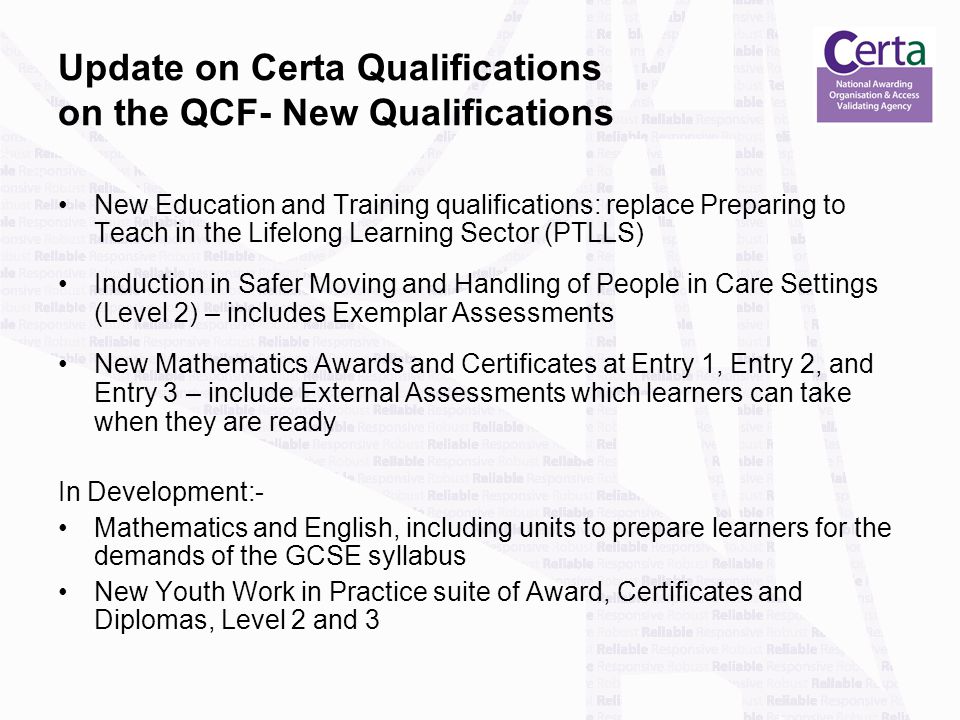 Update on Certa Qualifications on the QCF- New Qualifications New Education and Training qualifications: replace Preparing to Teach in the Lifelong Learning Sector (PTLLS) Induction in Safer Moving and Handling of People in Care Settings (Level 2) – includes Exemplar Assessments New Mathematics Awards and Certificates at Entry 1, Entry 2, and Entry 3 – include External Assessments which learners can take when they are ready In Development:- Mathematics and English, including units to prepare learners for the demands of the GCSE syllabus New Youth Work in Practice suite of Award, Certificates and Diplomas, Level 2 and 3