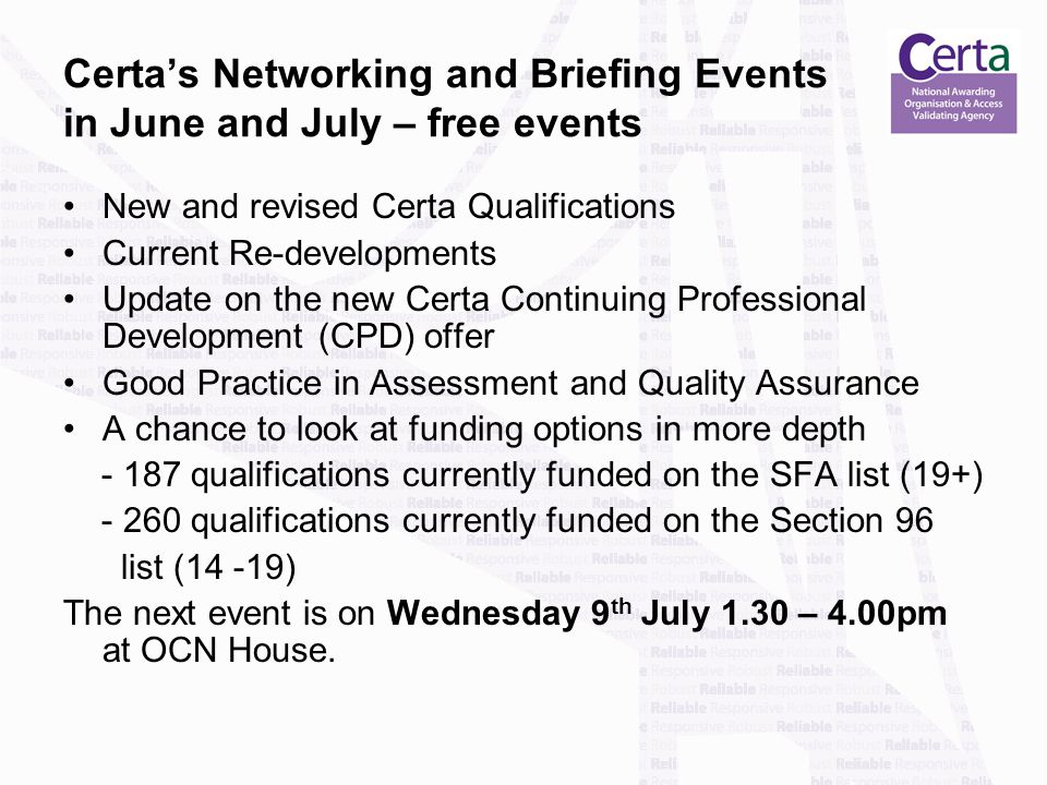 Certa’s Networking and Briefing Events in June and July – free events New and revised Certa Qualifications Current Re-developments Update on the new Certa Continuing Professional Development (CPD) offer Good Practice in Assessment and Quality Assurance A chance to look at funding options in more depth qualifications currently funded on the SFA list (19+) qualifications currently funded on the Section 96 list (14 -19) The next event is on Wednesday 9 th July 1.30 – 4.00pm at OCN House.