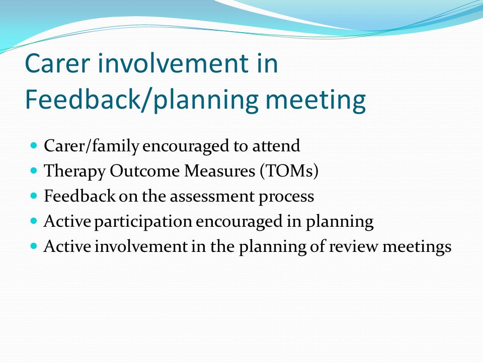 Carer involvement in Feedback/planning meeting Carer/family encouraged to attend Therapy Outcome Measures (TOMs) Feedback on the assessment process Active participation encouraged in planning Active involvement in the planning of review meetings