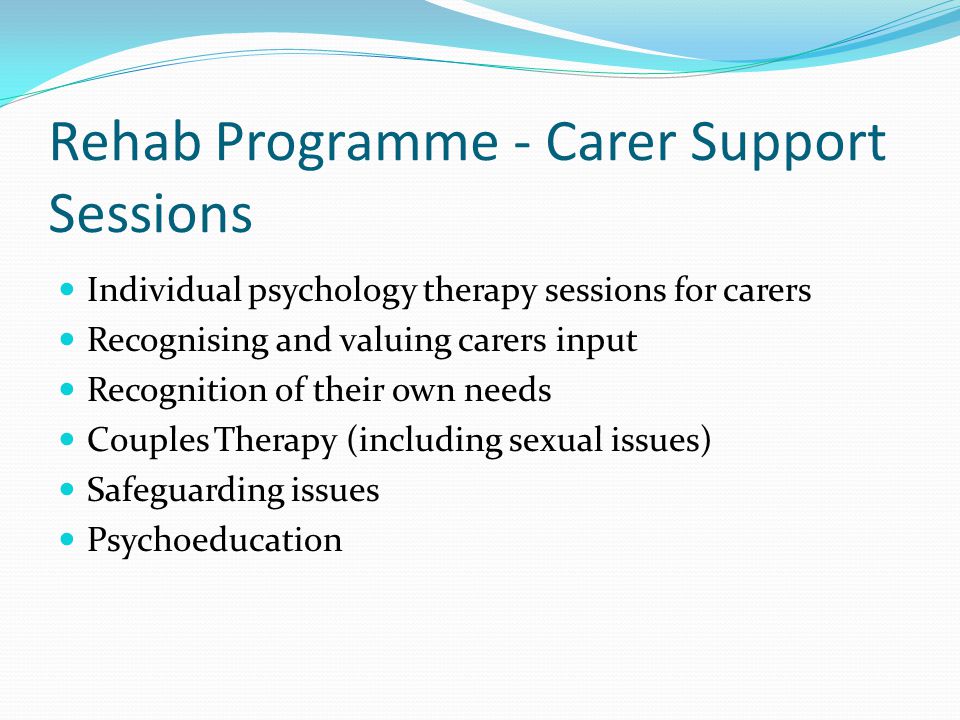 Rehab Programme - Carer Support Sessions Individual psychology therapy sessions for carers Recognising and valuing carers input Recognition of their own needs Couples Therapy (including sexual issues) Safeguarding issues Psychoeducation