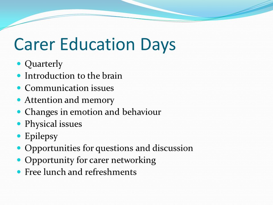 Carer Education Days Quarterly Introduction to the brain Communication issues Attention and memory Changes in emotion and behaviour Physical issues Epilepsy Opportunities for questions and discussion Opportunity for carer networking Free lunch and refreshments