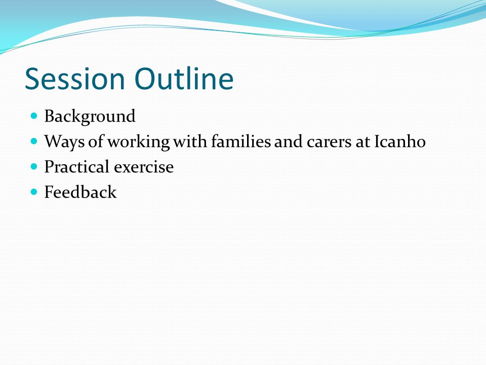 Session Outline Background Ways of working with families and carers at Icanho Practical exercise Feedback